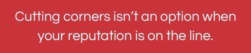 Cutting corners isn’t an option when your reputation is on the line.